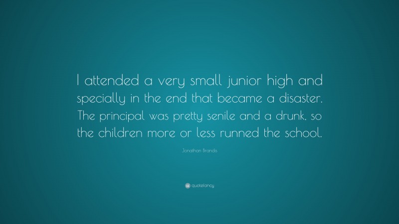 Jonathan Brandis Quote: “I attended a very small junior high and specially in the end that became a disaster. The principal was pretty senile and a drunk, so the children more or less runned the school.”