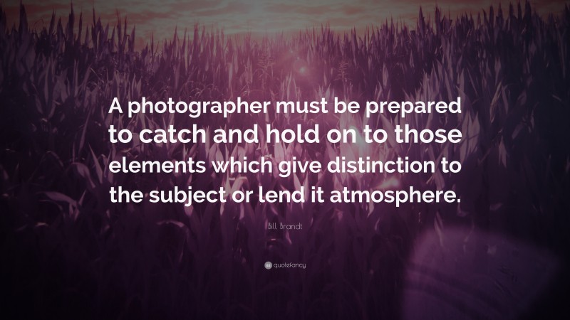 Bill Brandt Quote: “A photographer must be prepared to catch and hold on to those elements which give distinction to the subject or lend it atmosphere.”