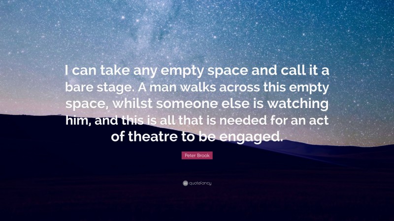 Peter Brook Quote: “I can take any empty space and call it a bare stage. A man walks across this empty space, whilst someone else is watching him, and this is all that is needed for an act of theatre to be engaged.”