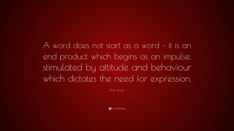 Peter Brook Quote: “A word does not start as a word – it is an end product which begins as an impulse, stimulated by attitude and behaviour which dictates the need for expression.”