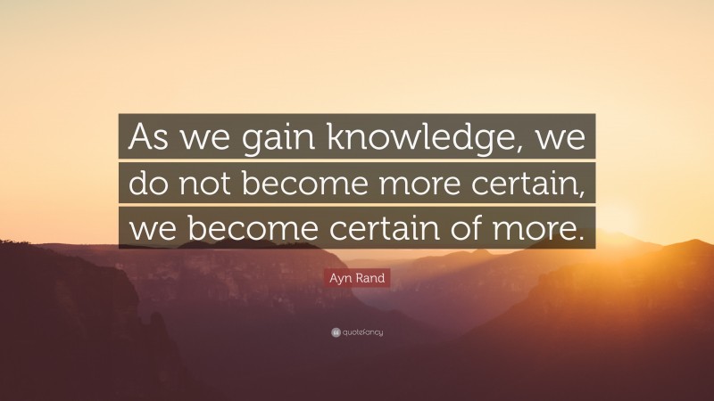Ayn Rand Quote: “As we gain knowledge, we do not become more certain, we become certain of more.”
