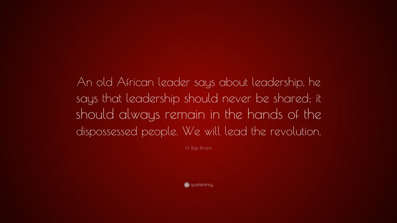 H. Rap Brown Quote: “An old African leader says about leadership, he says that leadership should never be shared; it should always remain in the hands of the dispossessed people. We will lead the revolution.”