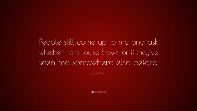 Louise Brown Quote: “People still come up to me and ask whether I am Louise Brown or if they’ve seen me somewhere else before.”