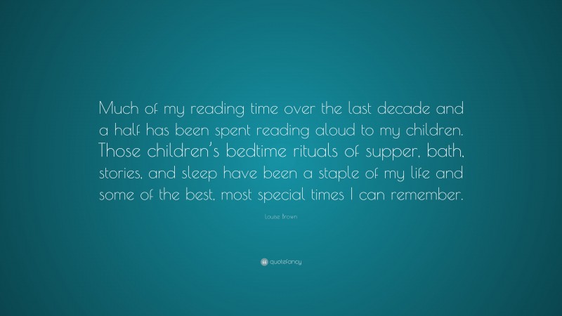 Louise Brown Quote: “Much of my reading time over the last decade and a half has been spent reading aloud to my children. Those children’s bedtime rituals of supper, bath, stories, and sleep have been a staple of my life and some of the best, most special times I can remember.”