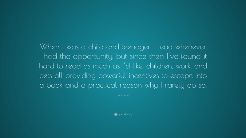 Louise Brown Quote: “When I was a child and teenager I read whenever I had the opportunity, but since then I’ve found it hard to read as much as I’d like, children, work, and pets all providing powerful incentives to escape into a book and a practical reason why I rarely do so.”