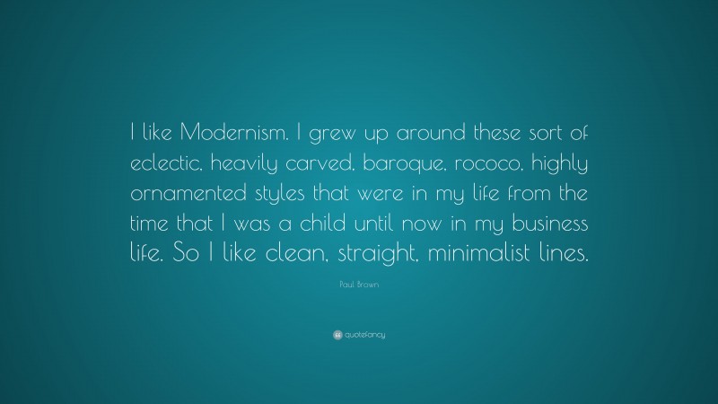 Paul Brown Quote: “I like Modernism. I grew up around these sort of eclectic, heavily carved, baroque, rococo, highly ornamented styles that were in my life from the time that I was a child until now in my business life. So I like clean, straight, minimalist lines.”