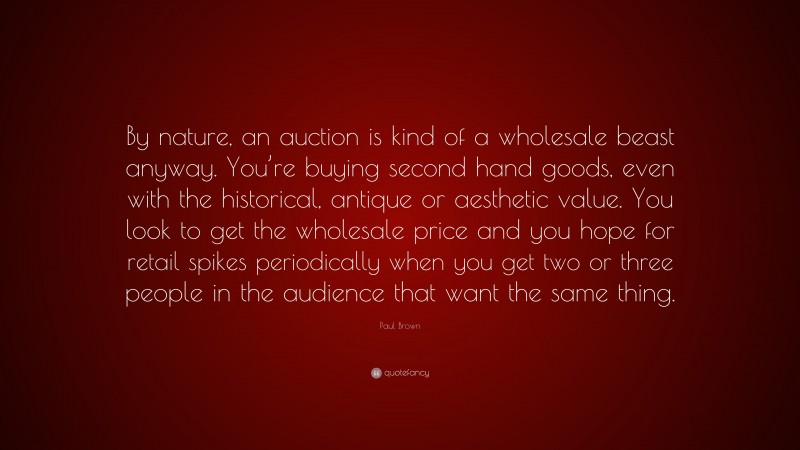 Paul Brown Quote: “By nature, an auction is kind of a wholesale beast anyway. You’re buying second hand goods, even with the historical, antique or aesthetic value. You look to get the wholesale price and you hope for retail spikes periodically when you get two or three people in the audience that want the same thing.”
