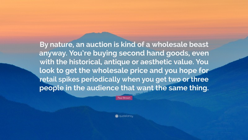 Paul Brown Quote: “By nature, an auction is kind of a wholesale beast anyway. You’re buying second hand goods, even with the historical, antique or aesthetic value. You look to get the wholesale price and you hope for retail spikes periodically when you get two or three people in the audience that want the same thing.”