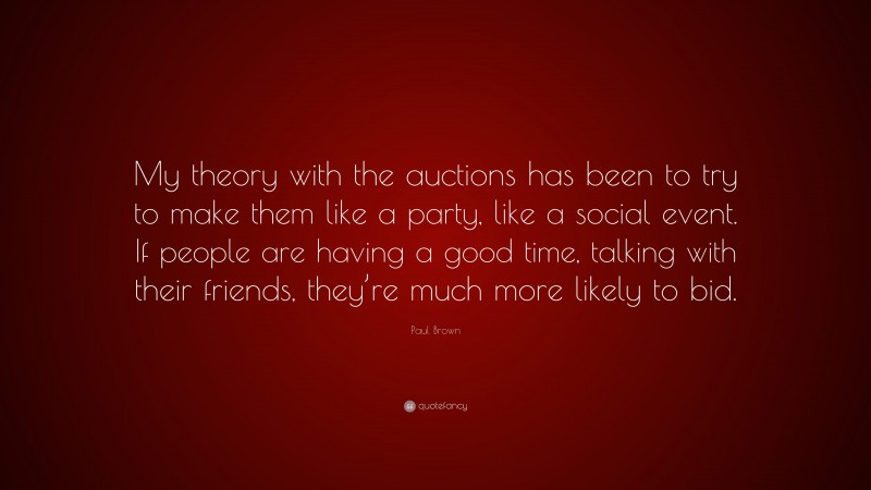 Paul Brown Quote: “My theory with the auctions has been to try to make them like a party, like a social event. If people are having a good time, talking with their friends, they’re much more likely to bid.”