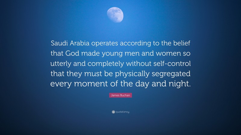 James Buchan Quote: “Saudi Arabia operates according to the belief that God made young men and women so utterly and completely without self-control that they must be physically segregated every moment of the day and night.”