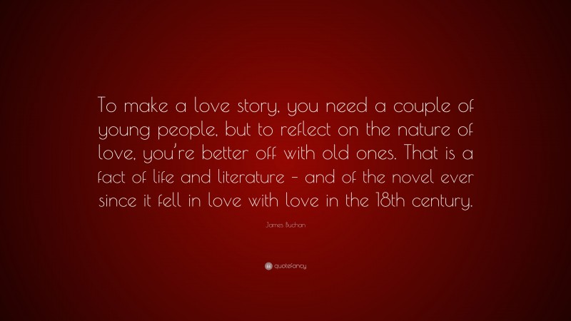 James Buchan Quote: “To make a love story, you need a couple of young people, but to reflect on the nature of love, you’re better off with old ones. That is a fact of life and literature – and of the novel ever since it fell in love with love in the 18th century.”