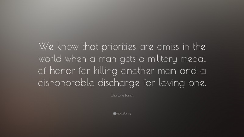 Charlotte Bunch Quote: “We know that priorities are amiss in the world when a man gets a military medal of honor for killing another man and a dishonorable discharge for loving one.”