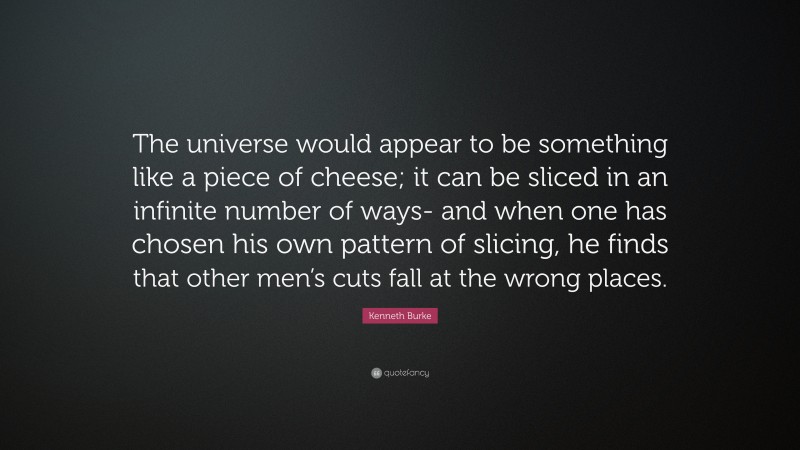 Kenneth Burke Quote: “The universe would appear to be something like a piece of cheese; it can be sliced in an infinite number of ways- and when one has chosen his own pattern of slicing, he finds that other men’s cuts fall at the wrong places.”