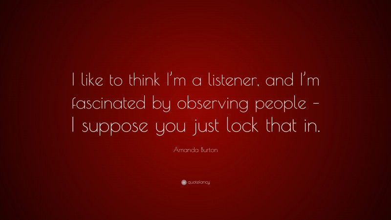 Amanda Burton Quote: “I like to think I’m a listener, and I’m fascinated by observing people – I suppose you just lock that in.”
