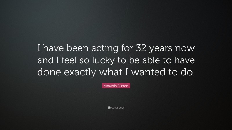 Amanda Burton Quote: “I have been acting for 32 years now and I feel so lucky to be able to have done exactly what I wanted to do.”