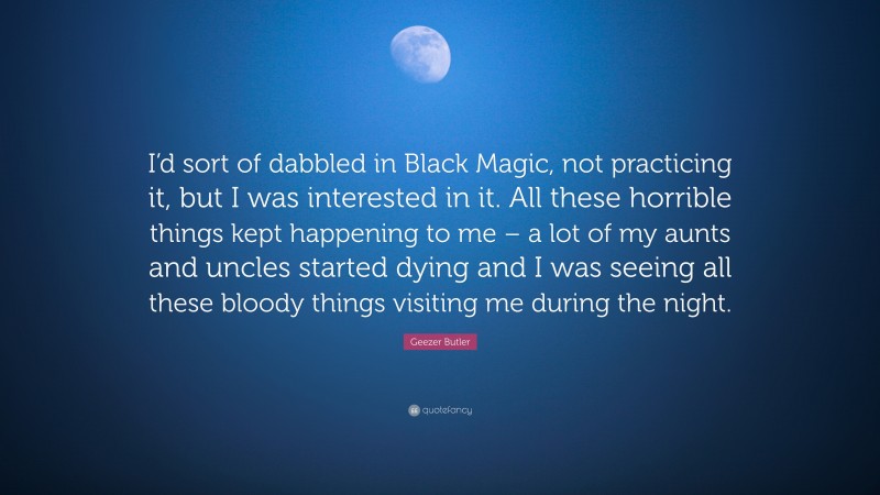 Geezer Butler Quote: “I’d sort of dabbled in Black Magic, not practicing it, but I was interested in it. All these horrible things kept happening to me – a lot of my aunts and uncles started dying and I was seeing all these bloody things visiting me during the night.”
