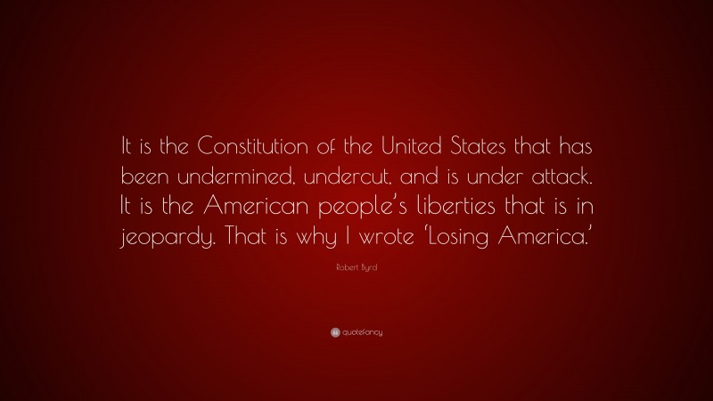 Robert Byrd Quote: “It is the Constitution of the United States that has been undermined, undercut, and is under attack. It is the American people’s liberties that is in jeopardy. That is why I wrote ‘Losing America.’”