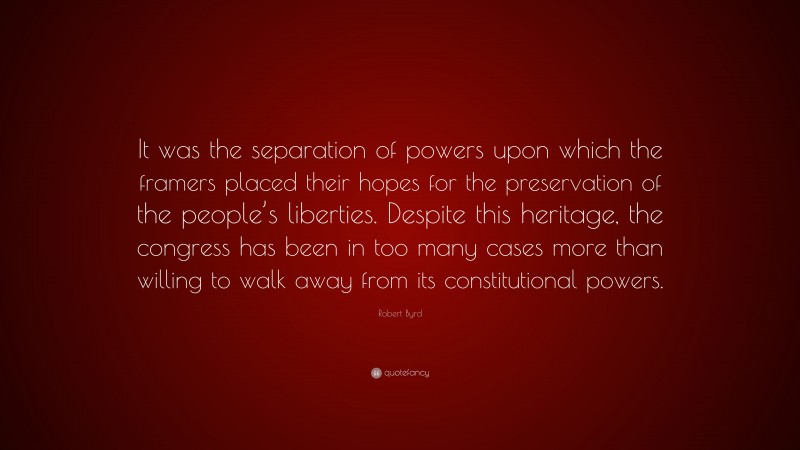 Robert Byrd Quote: “It was the separation of powers upon which the framers placed their hopes for the preservation of the people’s liberties. Despite this heritage, the congress has been in too many cases more than willing to walk away from its constitutional powers.”