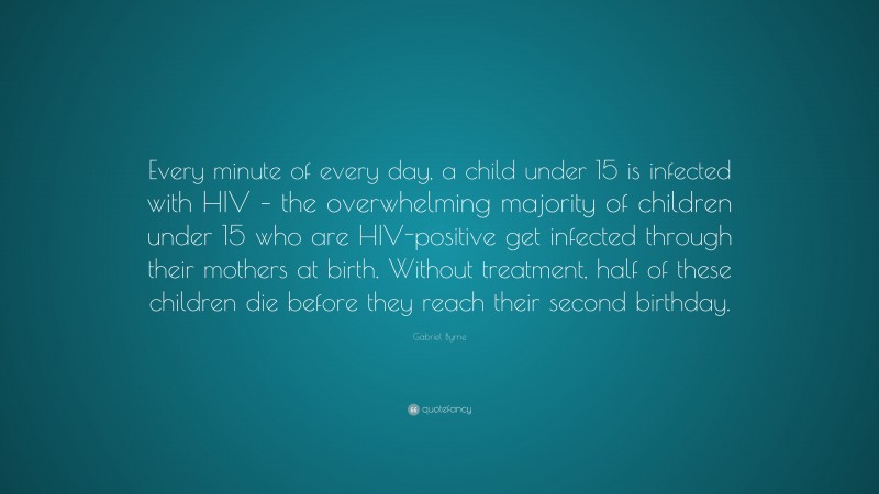 Gabriel Byrne Quote: “Every minute of every day, a child under 15 is infected with HIV – the overwhelming majority of children under 15 who are HIV-positive get infected through their mothers at birth. Without treatment, half of these children die before they reach their second birthday.”