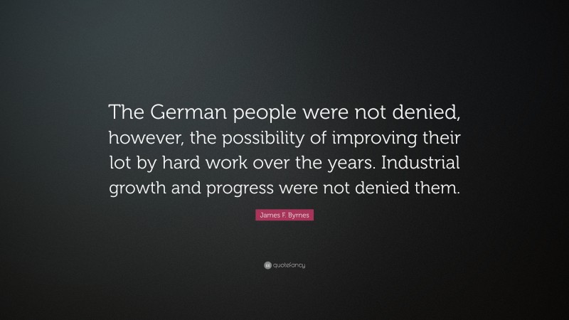 James F. Byrnes Quote: “The German people were not denied, however, the possibility of improving their lot by hard work over the years. Industrial growth and progress were not denied them.”