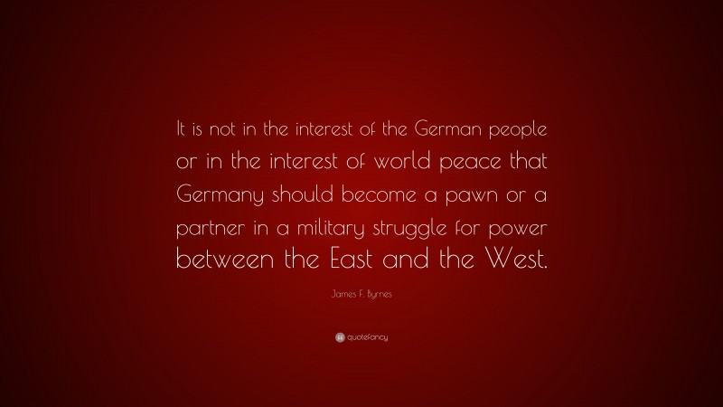 James F. Byrnes Quote: “It is not in the interest of the German people or in the interest of world peace that Germany should become a pawn or a partner in a military struggle for power between the East and the West.”
