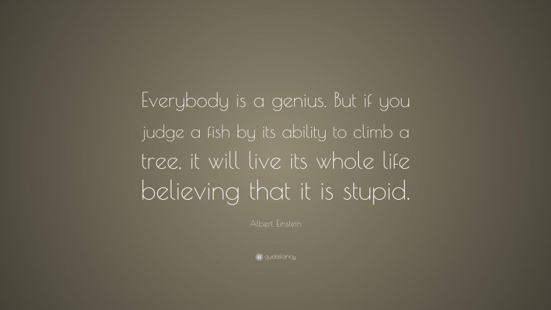 Albert Einstein Quote: “Everybody is a genius.  But if you judge a fish by its ability to climb a tree, it will live its whole life believing that it is stupid.”