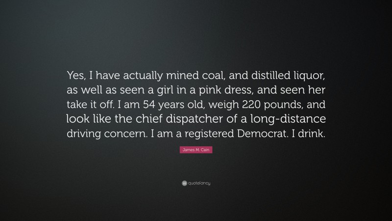 James M. Cain Quote: “Yes, I have actually mined coal, and distilled liquor, as well as seen a girl in a pink dress, and seen her take it off. I am 54 years old, weigh 220 pounds, and look like the chief dispatcher of a long-distance driving concern. I am a registered Democrat. I drink.”