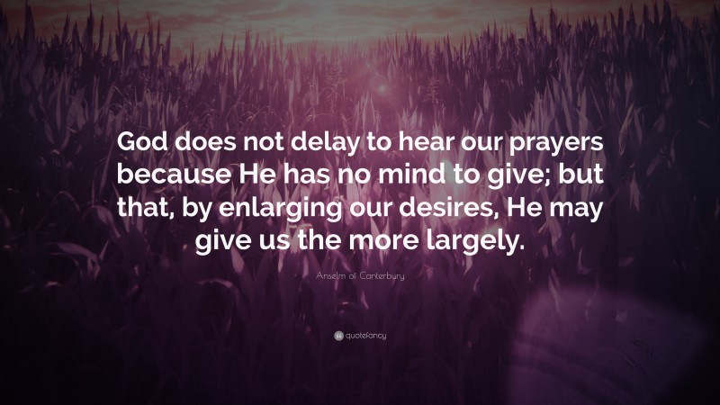 Anselm of Canterbury Quote: “God does not delay to hear our prayers because He has no mind to give; but that, by enlarging our desires, He may give us the more largely.”