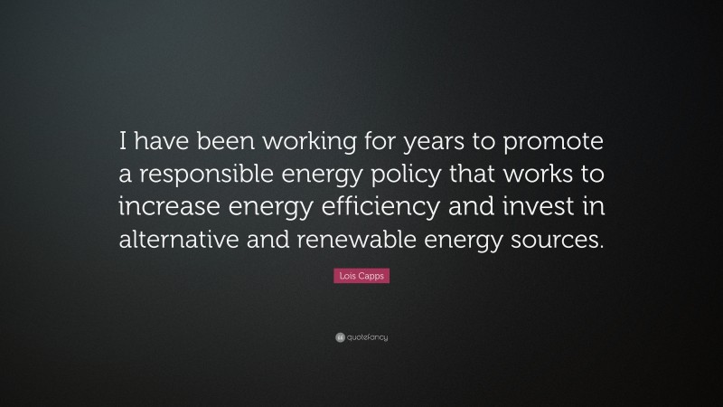 Lois Capps Quote: “I have been working for years to promote a responsible energy policy that works to increase energy efficiency and invest in alternative and renewable energy sources.”