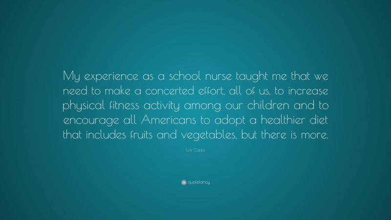 Lois Capps Quote: “My experience as a school nurse taught me that we need to make a concerted effort, all of us, to increase physical fitness activity among our children and to encourage all Americans to adopt a healthier diet that includes fruits and vegetables, but there is more.”