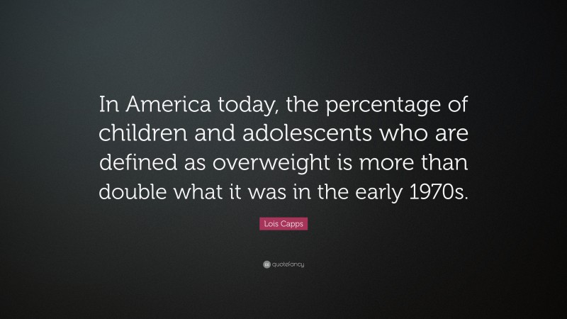 Lois Capps Quote: “In America today, the percentage of children and adolescents who are defined as overweight is more than double what it was in the early 1970s.”