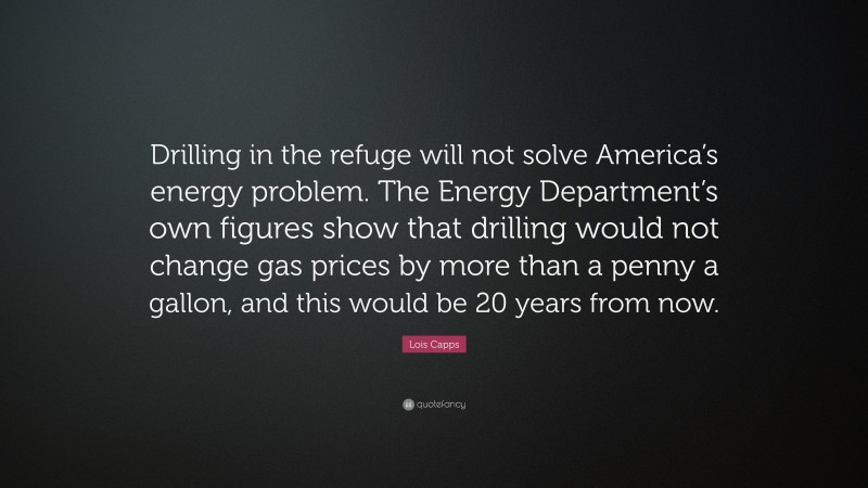 Lois Capps Quote: “Drilling in the refuge will not solve America’s energy problem. The Energy Department’s own figures show that drilling would not change gas prices by more than a penny a gallon, and this would be 20 years from now.”