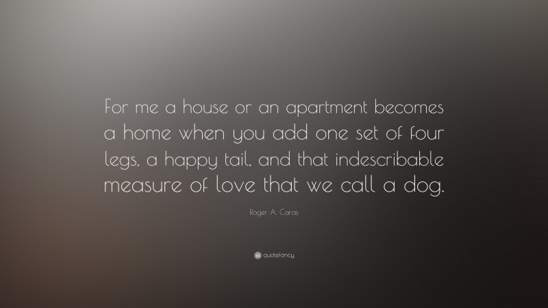 Roger A. Caras Quote: “For me a house or an apartment becomes a home when you add one set of four legs, a happy tail, and that indescribable measure of love that we call a dog.”