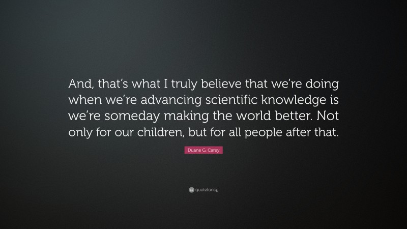 Duane G. Carey Quote: “And, that’s what I truly believe that we’re doing when we’re advancing scientific knowledge is we’re someday making the world better. Not only for our children, but for all people after that.”
