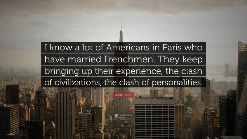Leslie Caron Quote: “I know a lot of Americans in Paris who have married Frenchmen. They keep bringing up their experience, the clash of civilizations, the clash of personalities.”