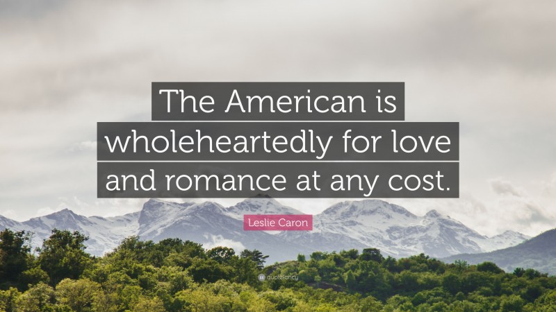 Leslie Caron Quote: “The American is wholeheartedly for love and romance at any cost.”