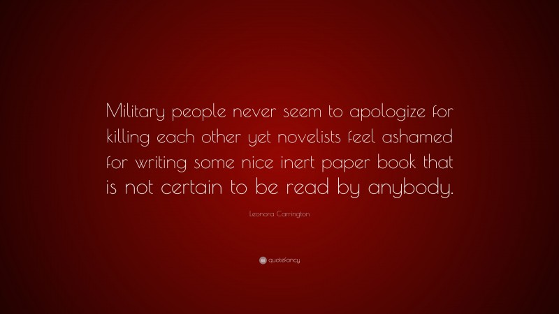 Leonora Carrington Quote: “Military people never seem to apologize for killing each other yet novelists feel ashamed for writing some nice inert paper book that is not certain to be read by anybody.”