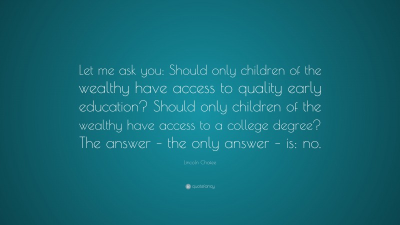 Lincoln Chafee Quote: “Let me ask you: Should only children of the wealthy have access to quality early education? Should only children of the wealthy have access to a college degree? The answer – the only answer – is: no.”