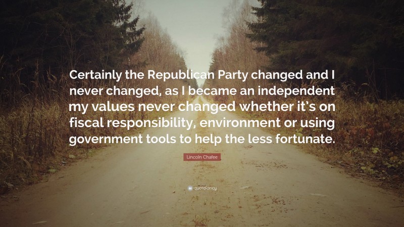 Lincoln Chafee Quote: “Certainly the Republican Party changed and I never changed, as I became an independent my values never changed whether it’s on fiscal responsibility, environment or using government tools to help the less fortunate.”