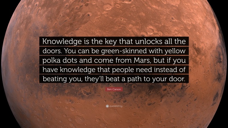 Ben Carson Quote: “Knowledge is the key that unlocks all the doors. You can be green-skinned with yellow polka dots and come from Mars, but if you have knowledge that people need instead of beating you, they'll beat a path to your door.”