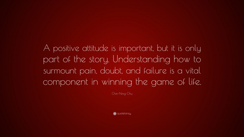 Chin-Ning Chu Quote: “A positive attitude is important, but it is only part of the story. Understanding how to surmount pain, doubt, and failure is a vital component in winning the game of life.”