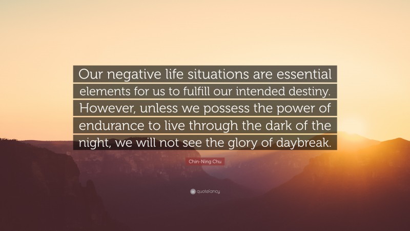 Chin-Ning Chu Quote: “Our negative life situations are essential elements for us to fulfill our intended destiny. However, unless we possess the power of endurance to live through the dark of the night, we will not see the glory of daybreak.”
