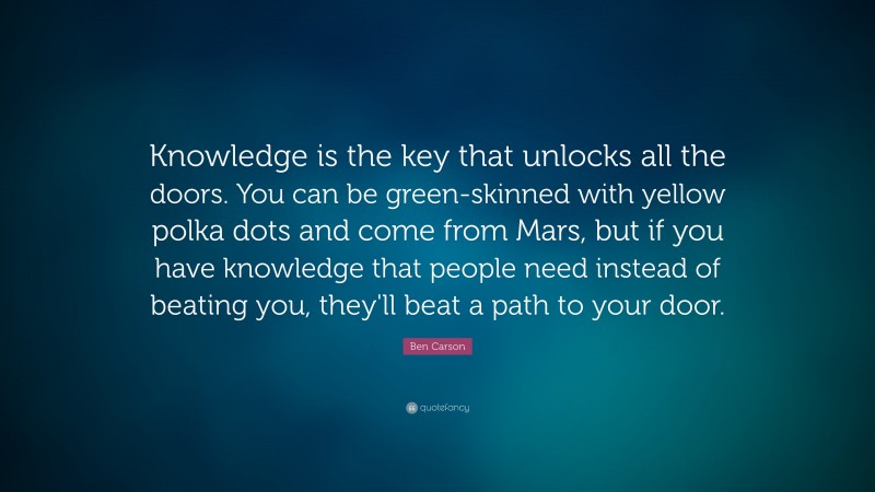 Ben Carson Quote: “Knowledge is the key that unlocks all the doors. You can be green-skinned with yellow polka dots and come from Mars, but if you have knowledge that people need instead of beating you, they'll beat a path to your door.”