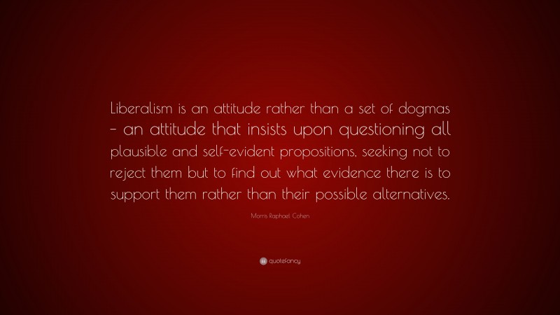 Morris Raphael Cohen Quote: “Liberalism is an attitude rather than a set of dogmas – an attitude that insists upon questioning all plausible and self-evident propositions, seeking not to reject them but to find out what evidence there is to support them rather than their possible alternatives.”