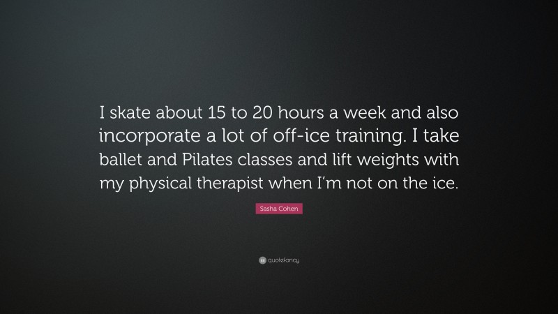 Sasha Cohen Quote: “I skate about 15 to 20 hours a week and also incorporate a lot of off-ice training. I take ballet and Pilates classes and lift weights with my physical therapist when I’m not on the ice.”