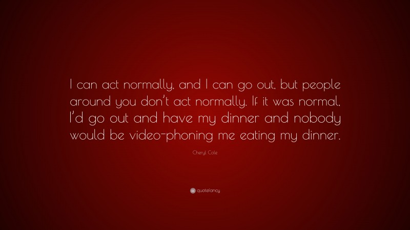 Cheryl Cole Quote: “I can act normally, and I can go out, but people around you don’t act normally. If it was normal, I’d go out and have my dinner and nobody would be video-phoning me eating my dinner.”