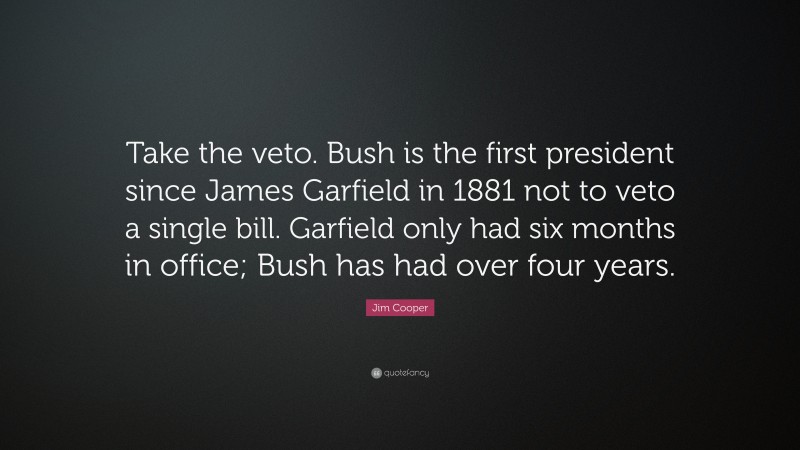 Jim Cooper Quote: “Take the veto. Bush is the first president since James Garfield in 1881 not to veto a single bill. Garfield only had six months in office; Bush has had over four years.”
