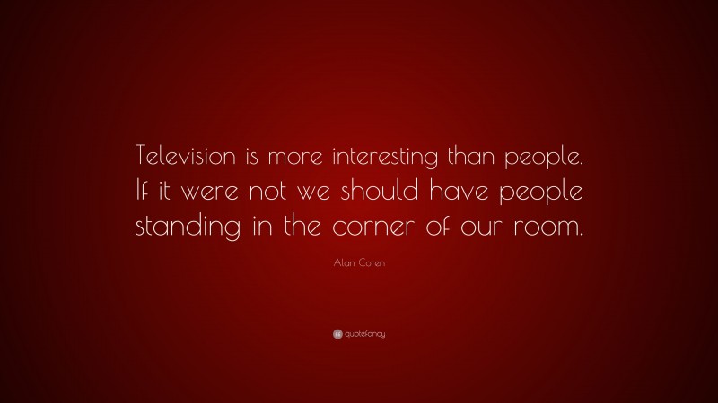 Alan Coren Quote: “Television is more interesting than people. If it were not we should have people standing in the corner of our room.”