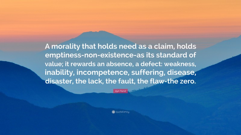 Ayn Rand Quote: “A morality that holds need as a claim, holds emptiness-non-existence-as its standard of value; it rewards an absence, a defect: weakness, inability, incompetence, suffering, disease, disaster, the lack, the fault, the flaw-the zero.”