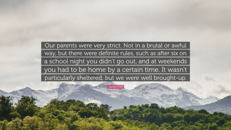 Caroline Corr Quote: “Our parents were very strict. Not in a brutal or awful way, but there were definite rules, such as after six on a school night you didn’t go out, and at weekends you had to be home by a certain time. It wasn’t particularly sheltered, but we were well brought-up.”